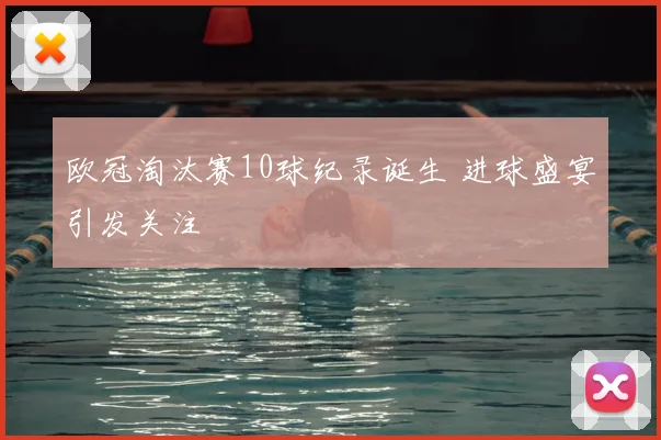 欧冠淘汰赛10球纪录诞生 进球盛宴引发关注
