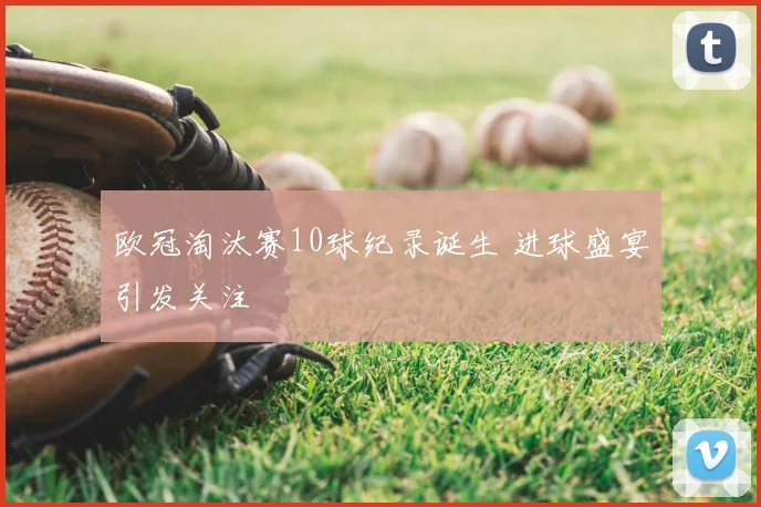 欧冠淘汰赛10球纪录诞生 进球盛宴引发关注