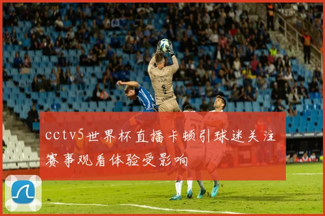 cctv5世界杯直播卡顿引球迷关注 赛事观看体验受影响