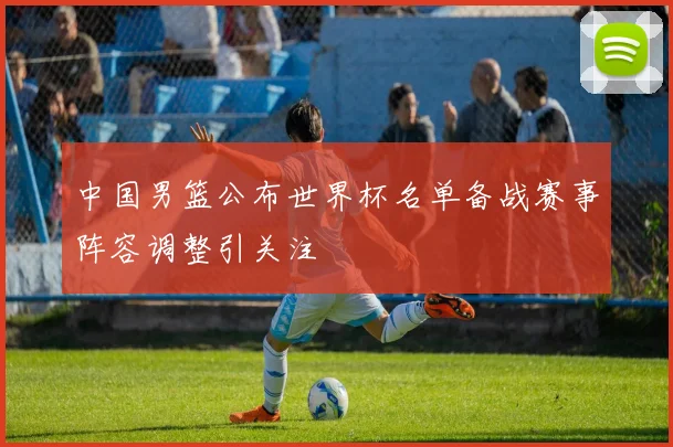 中国男篮公布世界杯名单备战赛事阵容调整引关注