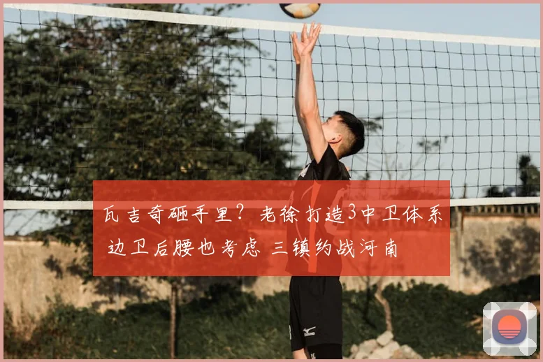 瓦吉奇砸手里？老徐打造3中卫体系 边卫后腰也考虑 三镇约战河南