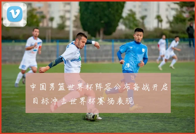 中国男篮世界杯阵容公布备战开启 目标冲击世界杯赛场表现