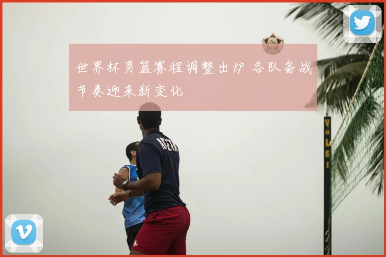 世界杯男篮赛程调整出炉 各队备战节奏迎来新变化