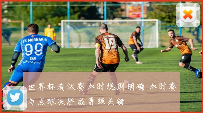 世界杯淘汰赛加时规则明确 加时赛与点球决胜成晋级关键