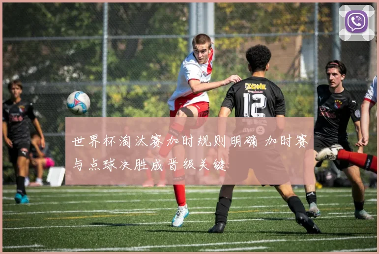 世界杯淘汰赛加时规则明确 加时赛与点球决胜成晋级关键