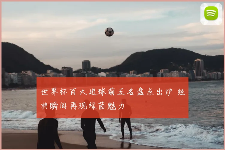 世界杯百大进球前五名盘点出炉 经典瞬间再现绿茵魅力