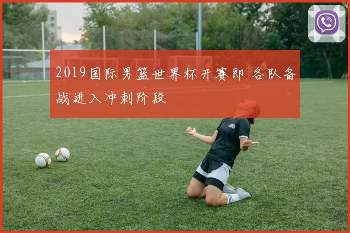 2019国际男篮世界杯开赛即 各队备战进入冲刺阶段