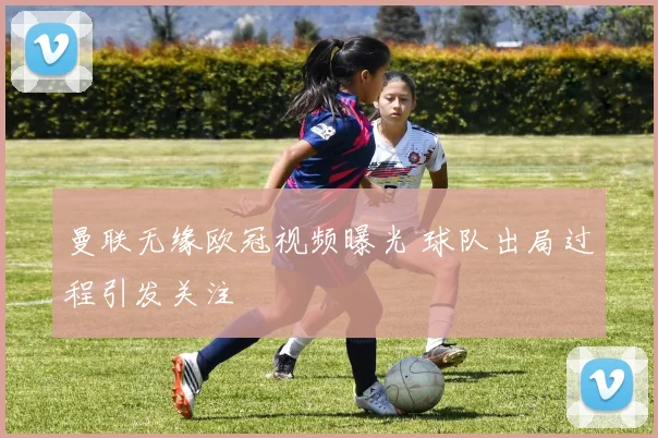 曼联无缘欧冠视频曝光 球队出局过程引发关注