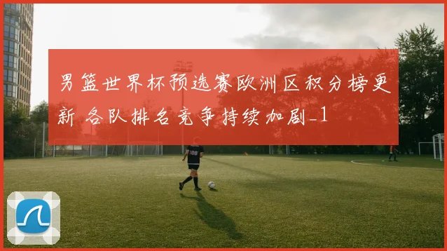 男篮世界杯预选赛欧洲区积分榜更新 各队排名竞争持续加剧_1
