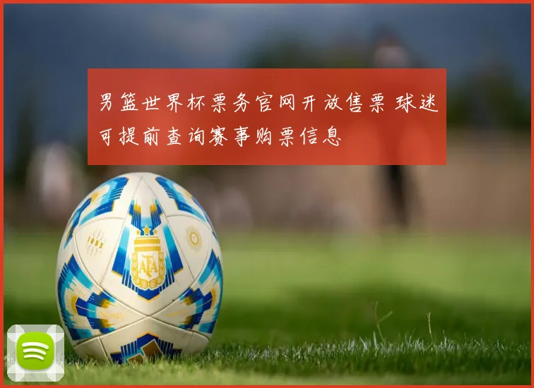 男篮世界杯票务官网开放售票 球迷可提前查询赛事购票信息