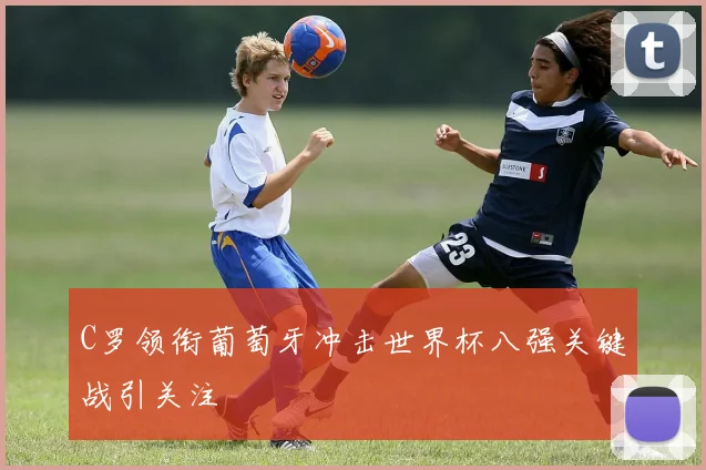 C罗领衔葡萄牙冲击世界杯八强关键战引关注