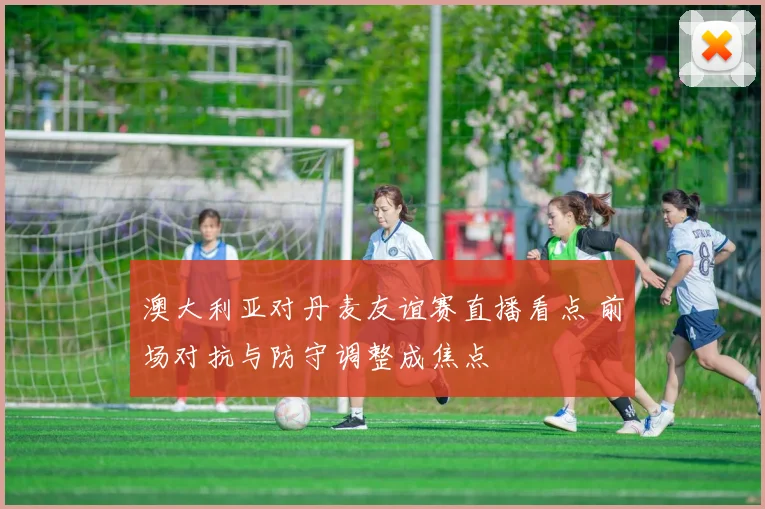 澳大利亚对丹麦友谊赛直播看点 前场对抗与防守调整成焦点