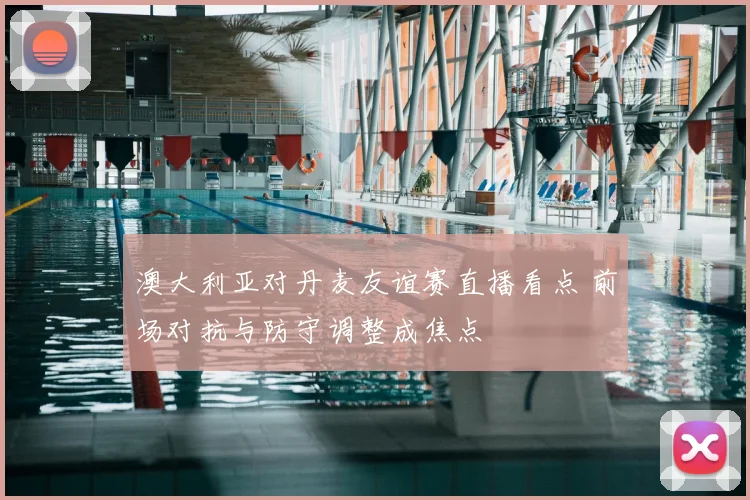 澳大利亚对丹麦友谊赛直播看点 前场对抗与防守调整成焦点