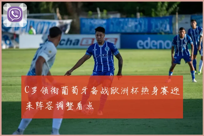C罗领衔葡萄牙备战欧洲杯热身赛迎来阵容调整看点