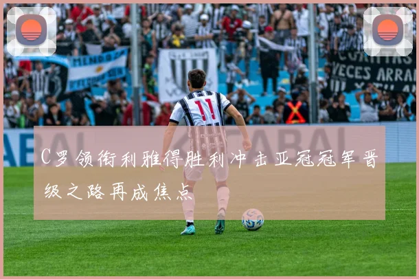 C罗领衔利雅得胜利冲击亚冠冠军晋级之路再成焦点