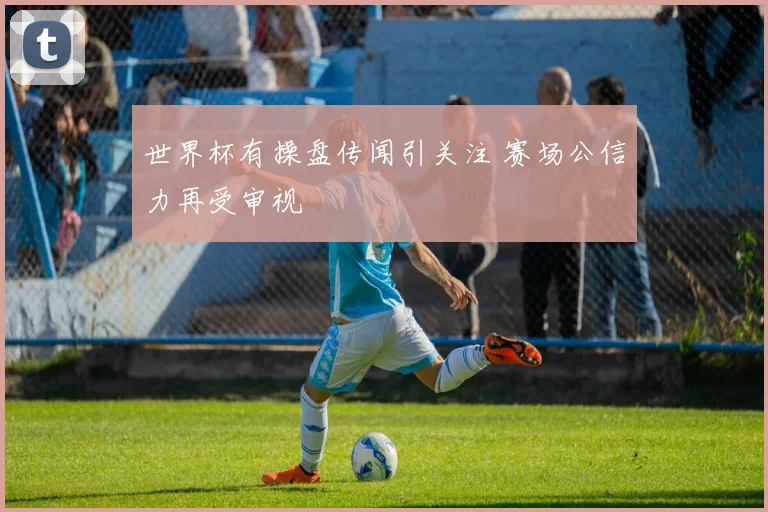 世界杯有操盘传闻引关注 赛场公信力再受审视