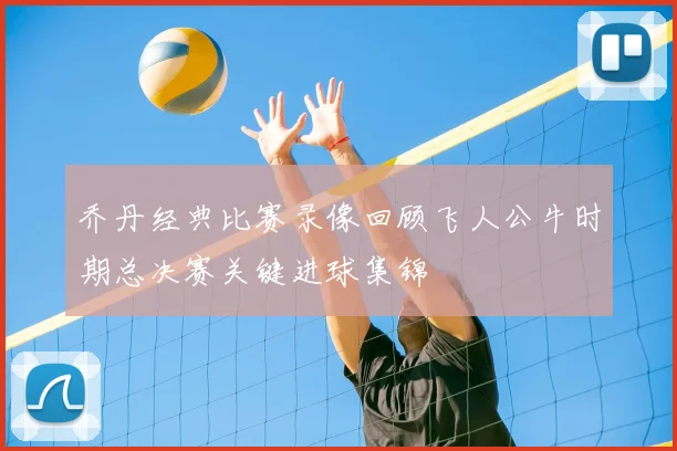 乔丹经典比赛录像回顾飞人公牛时期总决赛关键进球集锦