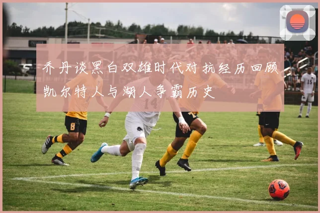 乔丹谈黑白双雄时代对抗经历回顾凯尔特人与湖人争霸历史