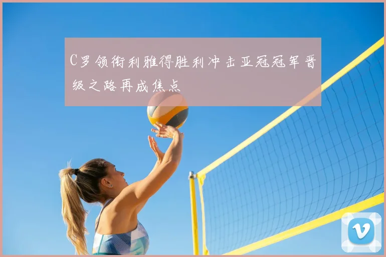 C罗领衔利雅得胜利冲击亚冠冠军晋级之路再成焦点