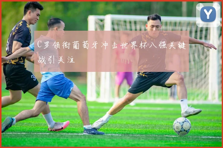 C罗领衔葡萄牙冲击世界杯八强关键战引关注
