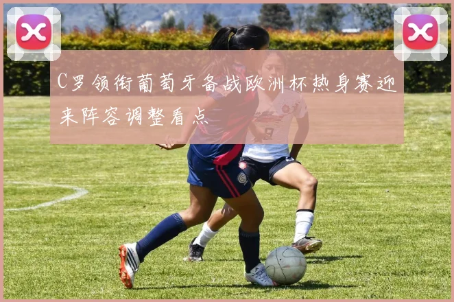 C罗领衔葡萄牙备战欧洲杯热身赛迎来阵容调整看点