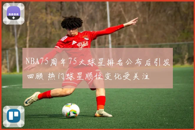 NBA75周年75大球星排名公布后引发回顾 热门球星顺位变化受关注