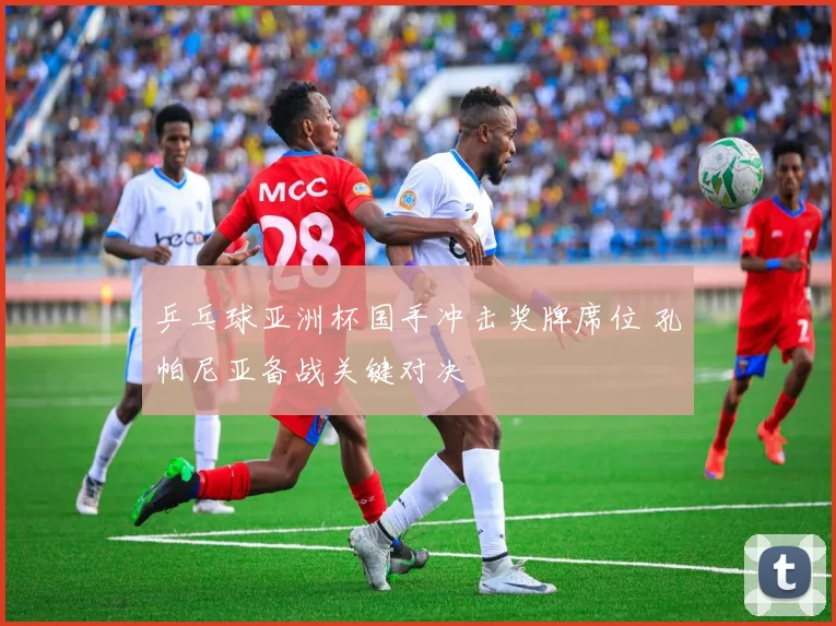 乒乓球亚洲杯国手冲击奖牌席位 孔帕尼亚备战关键对决
