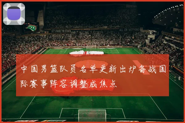 中国男篮队员名单更新出炉备战国际赛事阵容调整成焦点