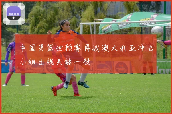 中国男篮世预赛再战澳大利亚冲击小组出线关键一役