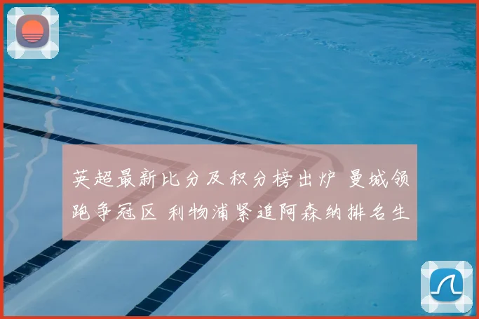 英超最新比分及积分榜出炉 曼城领跑争冠区 利物浦紧追阿森纳排名生变