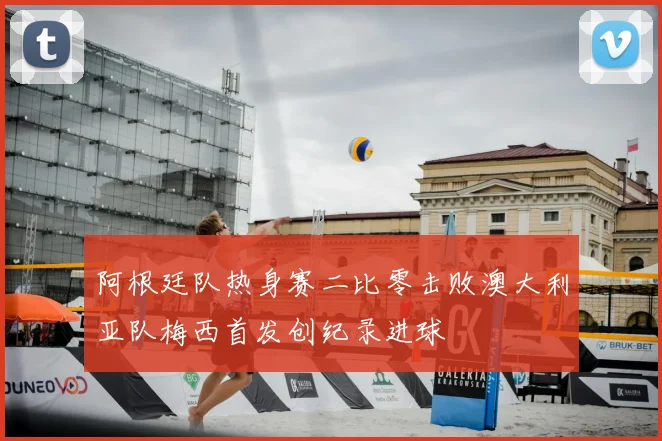 阿根廷队热身赛二比零击败澳大利亚队梅西首发创纪录进球