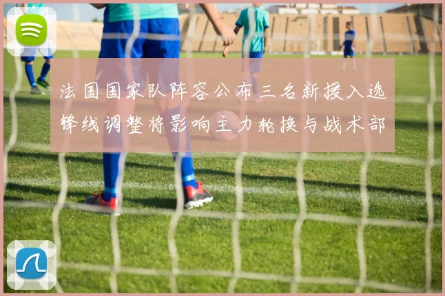 法国国家队阵容公布三名新援入选锋线调整将影响主力轮换与战术部署
