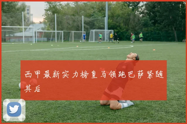 西甲最新实力榜皇马领跑巴萨紧随其后