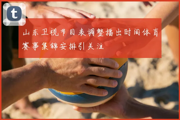 山东卫视节目表调整播出时间体育赛事集锦安排引关注