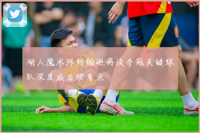 湖人魔术师约翰逊再谈夺冠关键球队深度成后续看点