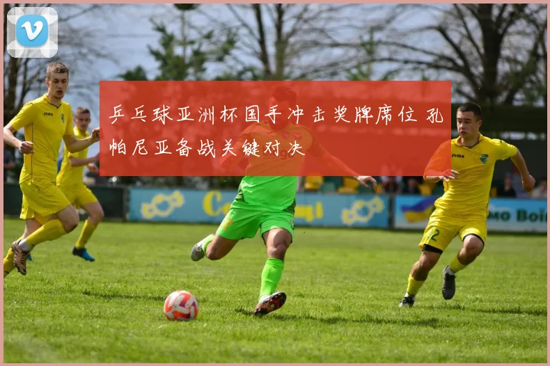 乒乓球亚洲杯国手冲击奖牌席位 孔帕尼亚备战关键对决