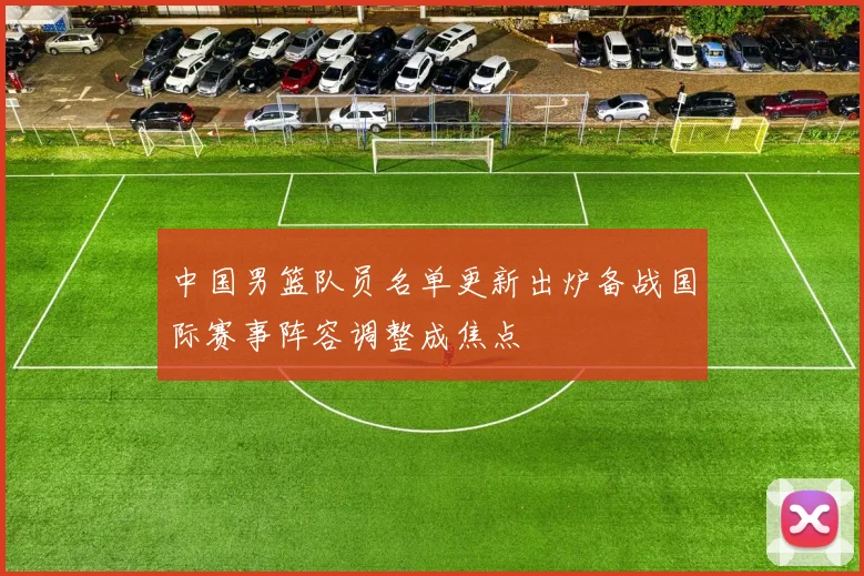 中国男篮队员名单更新出炉备战国际赛事阵容调整成焦点