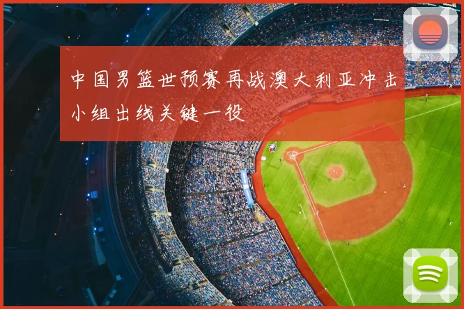 中国男篮世预赛再战澳大利亚冲击小组出线关键一役