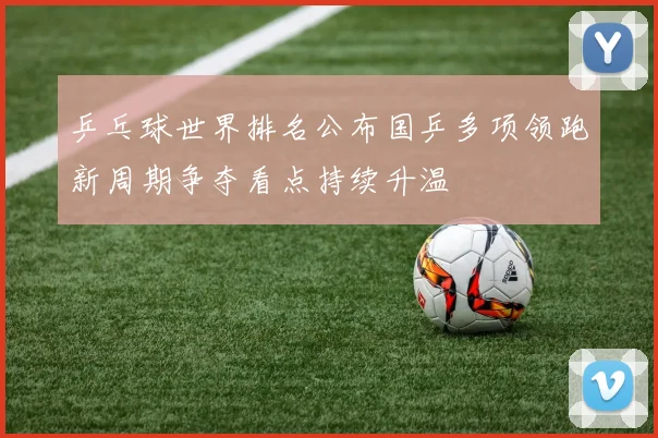 乒乓球世界排名公布国乒多项领跑新周期争夺看点持续升温