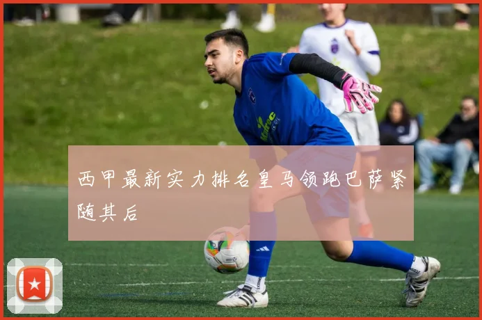 西甲最新实力排名皇马领跑巴萨紧随其后