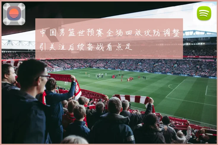 中国男篮世预赛全场回放攻防调整引关注后续备战看点足